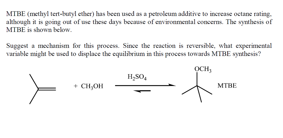 MTBE (methyl tert-butyl ether) has been used as a petroleum additive to increase octane rating,
although it is going out of use these days because of environmental concerns. The synthesis of
MTBE is shown below.
Suggest a mechanism for this process. Since the reaction is reversible, what experimental
variable might be used to displace the equilibrium in this process towards MTBE synthesis?
OCH3
H,SO4
+ CH3OH
МТВЕ
