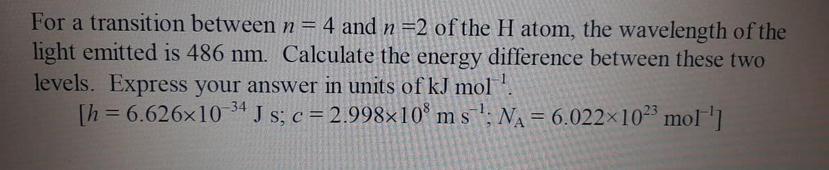 For a transition between n = 4 and n =2 of the H atom, the wavelength of the
light emitted is 486 nm. Calculate the energy difference between these two
levels. Express your answer in units of kJ mol.
Th=6.626×10 ª J s; c = 2.998×10° m s '; NA= 6.022×1023 mol]
-1.
ms; NA = 6.022x1023 mol
臺 国菲
母己更卓 西国
到 包
国
是 E
