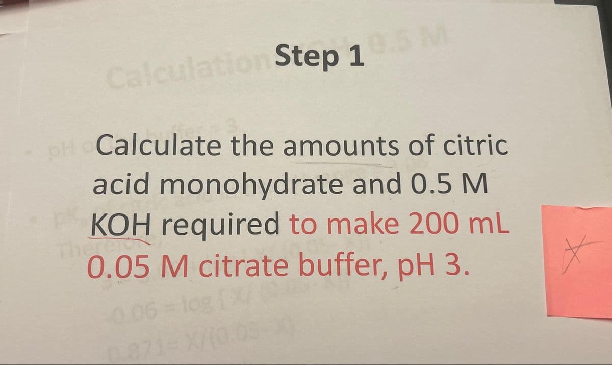 Calculation Step 1
5 M
OH Calculate the amounts of citric
acid monohydrate and 0.5 M
KOH required to make 200 mL
Therei
0.05 M citrate buffer, pH 3.
0.06 = log [X/
1871-X/(0.05
X