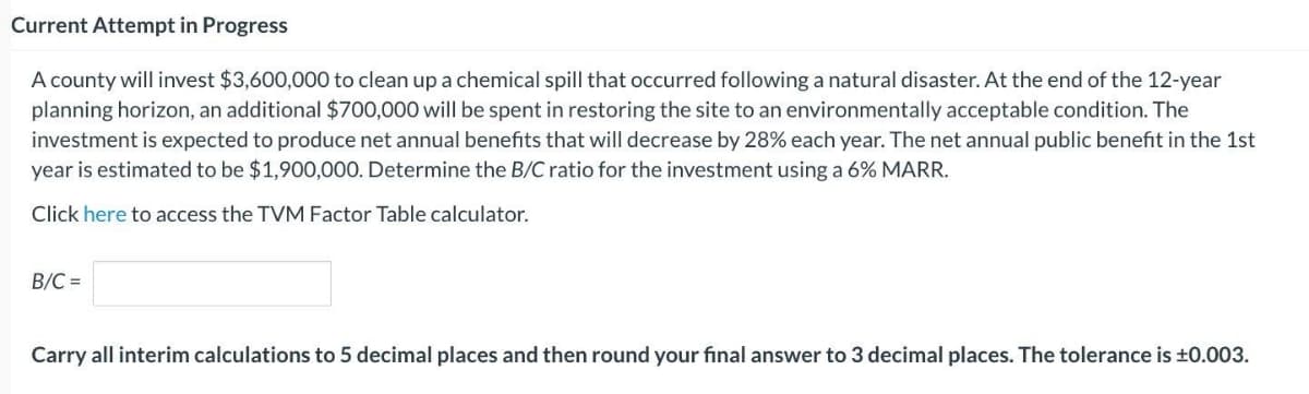 Current Attempt in Progress
A county will invest $3,600,000 to clean up a chemical spill that occurred following a natural disaster. At the end of the 12-year
planning horizon, an additional $700,000 will be spent in restoring the site to an environmentally acceptable condition. The
investment is expected to produce net annual benefits that will decrease by 28% each year. The net annual public benefit in the 1st
year is estimated to be $1,900,000. Determine the B/C ratio for the investment using a 6% MARR.
Click here to access the TVM Factor Table calculator.
B/C=
Carry all interim calculations to 5 decimal places and then round your final answer to 3 decimal places. The tolerance is ±0.003.