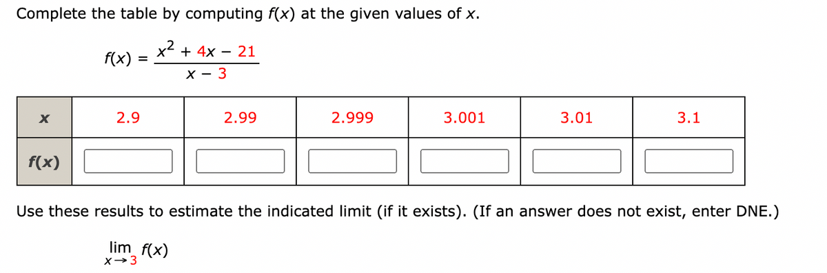 Complete the table by computing f(x) at the given values of x.
x2 + 4x
21
f(x)
%3D
X -
2.9
2.99
2.999
3.001
3.01
3.1
f(x)
Use these results to estimate the indicated limit (if it exists). (If an answer does not exist, enter DNE.)
lim_f(x)
X→3

