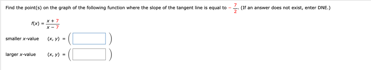 7
(If an answer does not exist, enter DNE.)
2
Find the point(s) on the graph of the following function where the slope of the tangent line is equal to
X + 7
f(x)
X - 7
smaller x-value
(х, у)
larger x-value
(х, у) :
