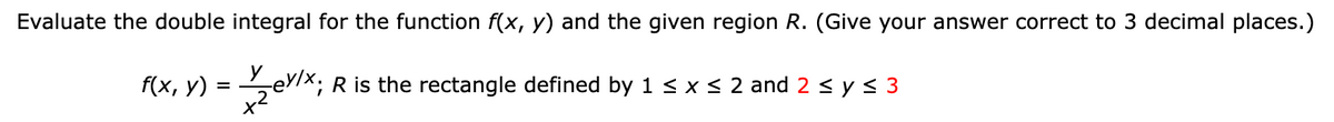 Evaluate the double integral for the function f(x, y) and the given region R. (Give your answer correct to 3 decimal places.)
V Zeylx; R is the rectangle defined by 1 ≤ x ≤ 2 and 2 ≤ y ≤ 3
f(x, y) =