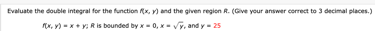 Evaluate the double integral for the function f(x, y) and the given region R. (Give your answer correct to 3 decimal places.)
f(x, y) = x + y; R is bounded by x = 0, x = √y, and y
= 25