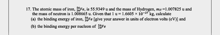 17. The atomic mass of iron, Fe, is 55.9349 u and the mass of Hydrogen, mH =1.007825 u and
the mass of neutron is 1.008665 u. Given that 1 u = 1.6605 x 10-27 kg, calculate
(a) the binding energy of iron, Fe [give your answer in units of electron volts (eV)] and
(b) the binding energy per nucleon of Fe
