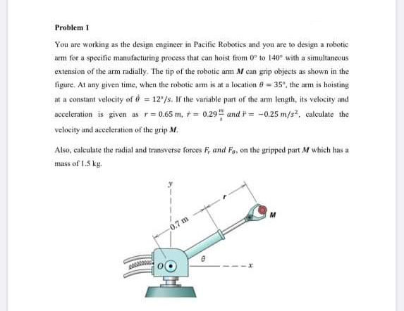 Problem 1
You are working as the design engineer in Pacific Robotics and you are to design a robotic
arm for a specific manufacturing process that can hoist from 0° to 140° with a simultancous
extension of the arm radially. The tip of the robotic arm M can grip objects as shown in the
figure. At any given time, when the robotic am is at a location 0 = 35°, the arm is hoisting
at a constant velocity of i = 12/s. If the variable part of the arm length, its velocity and
acceleration is given as r= 0.65 m, += 0.29 and = -0.25 m/s, calculate the
velocity and acceleration of the grip M.
Also, caleulate the radial and transverse forces F, and Fo, on the gripped part M which has a
mass of 1.5 kg.
0.7 m
