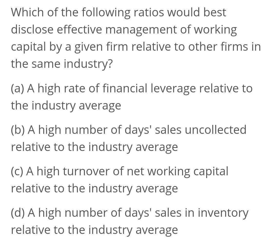 Which of the following ratios would best
disclose effective management of working
capital by a given firm relative to other firms in
the same industry?
(a) A high rate of financial leverage relative to
the industry average
(b) A high number of days' sales uncollected
relative to the industry average
(c) A high turnover of net working capital
relative to the industry average
(d) A high number of days' sales in inventory
relative to the industry average
