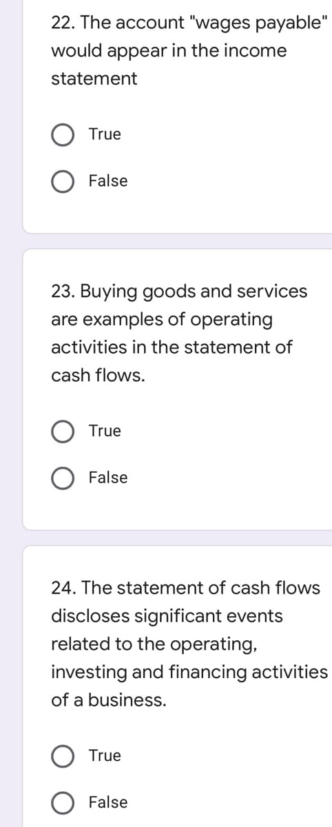 22. The account "wages payable"
would appear in the income
statement
True
O False
23. Buying goods and services
are examples of operating
activities in the statement of
cash flows.
True
False
24. The statement of cash flows
discloses significant events
related to the operating,
investing and financing activities
of a business.
True
False
