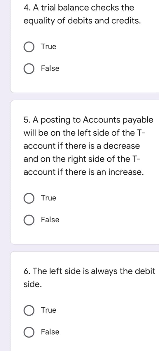 4. A trial balance checks the
equality of debits and credits.
True
False
5. A posting to Accounts payable
will be on the left side of the T-
account if there is a decrease
and on the right side of the T-
account if there is an increase.
True
False
6. The left side is always the debit
side.
True
False
