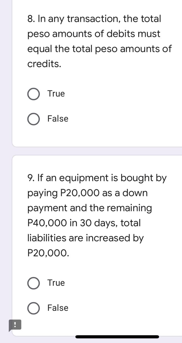 8. In any transaction, the total
peso amounts of debits must
equal the total peso amounts of
credits.
True
False
9. If an equipment is bought by
paying P20,000 as a down
payment and the remaining
P40,000 in 30 days, total
liabilities are increased by
P20,000.
O True
O False
