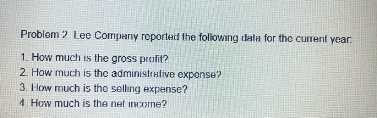 Problem 2. Lee Company reported the following data for the current year:
1. How much is the gross profit?
2. How much is the administrative expense?
3. How much is the selling expense?
4. How much is the net income?
