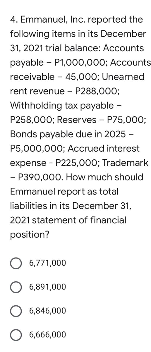 4. Emmanuel, Inc. reported the
following items in its December
31, 2021 trial balance: Accounts
payable - P1,000,000; Accounts
receivable – 45,000; Unearned
rent revenue - P288,000;
Withholding tax payable -
P258,000; Reserves - P75,000;
Bonds payable due in 2025 -
P5,000,000; Accrued interest
expense - P225,000; Trademark
- P390,000. How much should
Emmanuel report as total
liabilities in its December 31,
2021 statement of financial
position?
O 6,771,000
O 6,891,000
O 6,846,000
O 6,666,000
