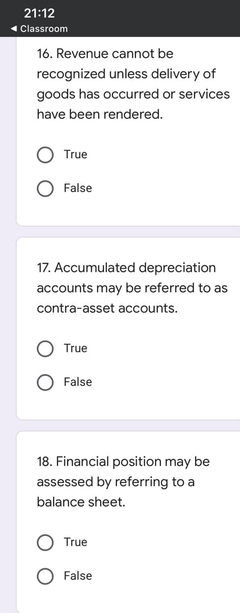 21:12
1 Classroom
16. Revenue cannot be
recognized unless delivery of
goods has occurred or services
have been rendered.
True
False
17. Accumulated depreciation
accounts may be referred to as
contra-asset accounts.
True
False
18. Financial position may be
assessed by referring to a
balance sheet.
True
False
