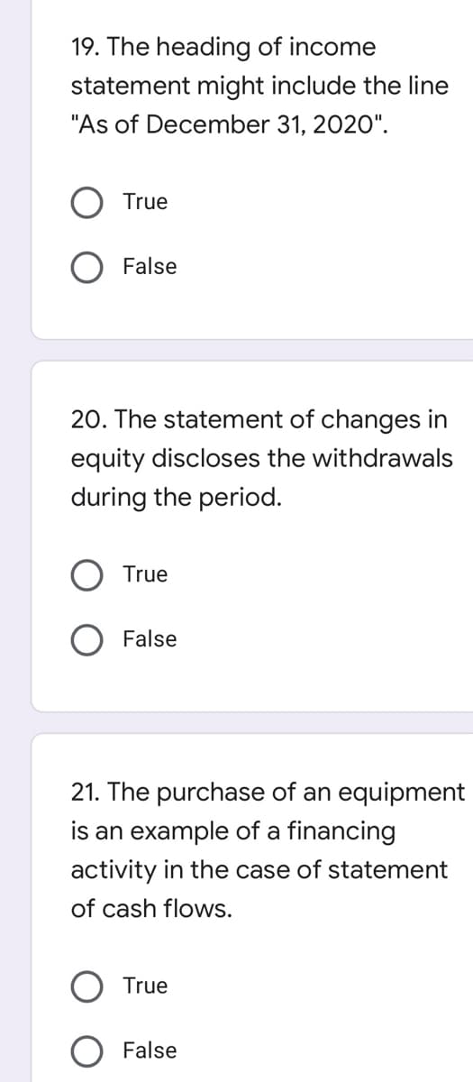 19. The heading of income
statement might include the line
"As of December 31, 2020".
True
False
20. The statement of changes in
equity discloses the withdrawals
during the period.
True
False
21. The purchase of an equipment
is an example of a financing
activity in the case of statement
of cash flows.
True
False
