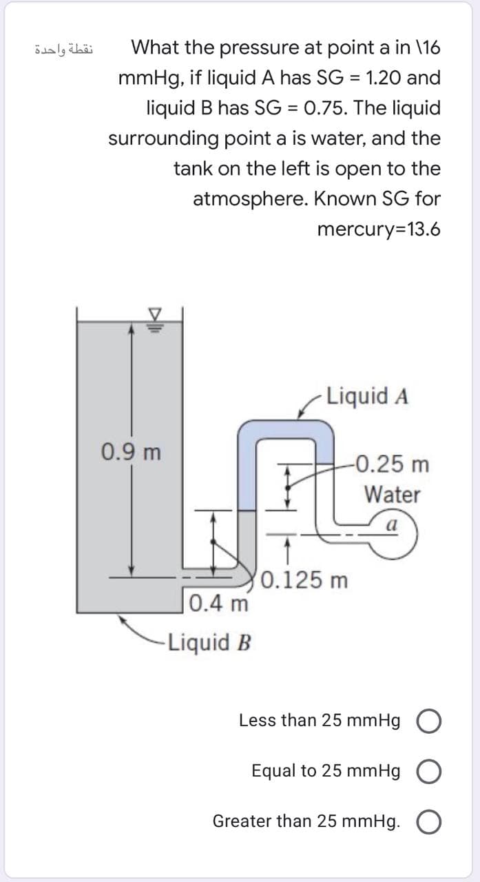 نقطة واحدة
What the pressure at point a in \16
mmHg, if liquid A has SG = 1.20 and
liquid B has SG = 0.75. The liquid
surrounding point a is water, and the
tank on the left is open to the
atmosphere. Known SG for
mercury=13.6
Liquid A
0.9 m
-0.25 m
Water
0.125 m
0.4 m
-Liquid B
Less than 25 mmHg
Equal to 25 mmHg
Greater than 25 mmHg.

