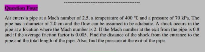 Question Four
Air enters a pipe at a Mach number of 2.5, a temperature of 400 °C and a pressure of 70 kPa. The
pipe has a diameter of 2.0 cm and the flow can be assumed to be adiabatic. A shock occurs in the
pipe at a location where the Mach number is 2. If the Mach number at the exit from the pipe is 0.8
and if the average friction factor is 0.005. Find the distance of the shock from the entrance to the
pipe and the total length of the pipe. Also, find the pressure at the exit of the pipe.
