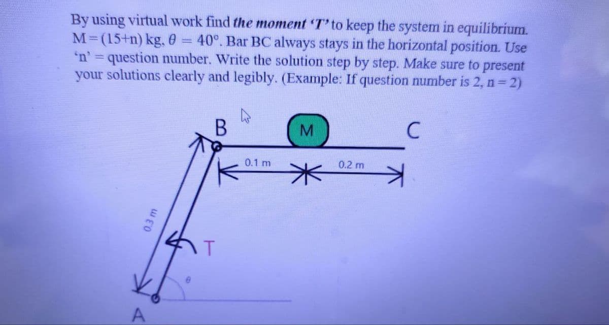 By using virtual work find the moment 'T' to keep the system in equilibrium.
M=(15+n) kg, 0 40°. Bar BC always stays in the horizontal position. Use
'n' = question number. Write the solution step by step. Make sure to present
your solutions clearly and legibly. (Example: If question number is 2, n = 2)
B
0.3 m
A
e
T
0.1 m
M
*
0.2 m
C