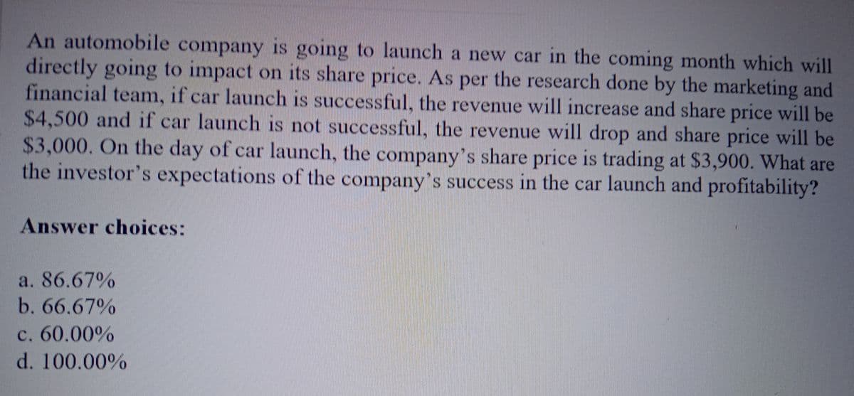 An automobile company is going to launch a new car in the coming month which will
directly going to impact on its share price. As per the research done by the marketing and
financial team, if car launch is successful, the revenue will increase and share price will be
$4,500 and if car launch is not successful, the revenue will drop and share price will be
$3,000. On the day of car launch, the company's share price is trading at $3,900. What are
the investor's expectations of the company's success in the car launch and profitability?
Answer choices:
a. 86.67%
b. 66.67%
c. 60.00%
d. 100.00%