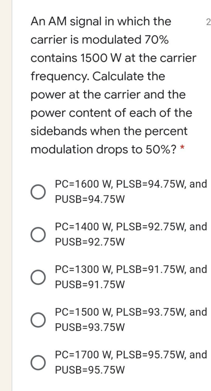 An AM signal in which the
carrier is modulated 70%
contains 1500 W at the carrier
frequency. Calculate the
power at the carrier and the
power content of each of the
sidebands when the percent
modulation drops to 50%? *
PC=1600 W, PLSB=94.75W, and
PUSB=94.75W
PC=1400 W, PLSB=92.75W, and
PUSB=92.75W
PC=1300 W, PLSB=91.75W, and
PUSB=91.75W
PC=1500 W, PLSB=93.75W, and
PUSB=93.75W
PC=1700 W, PLSB=95.75W, and
PUSB=95.75W
2.
