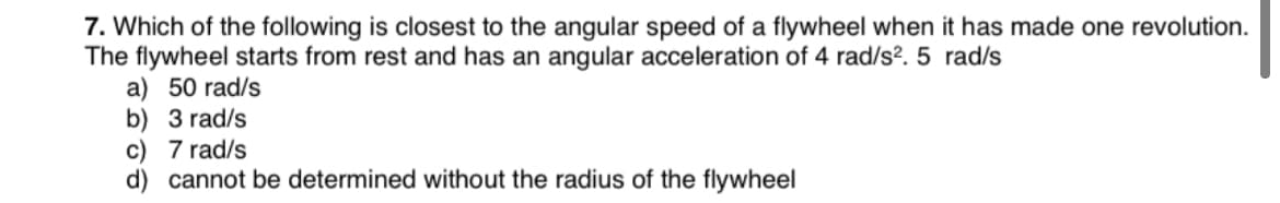 7. Which of the following is closest to the angular speed of a flywheel when it has made one revolution.
The flywheel starts from rest and has an angular acceleration of 4 rad/s?. 5 rad/s
a) 50 rad/s
b) 3 rad/s
c) 7 rad/s
d) cannot be determined without the radius of the flywheel
