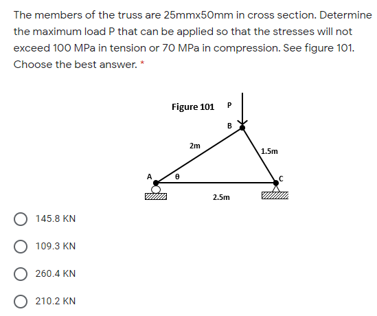 The members of the truss are 25mmx50mm in cross section. Determine
the maximum load P that can be applied so that the stresses will not
exceed 100 MPa in tension or 70 MPa in compression. See figure 101.
Choose the best answer. *
Figure 101
B
2m
1.5m
A
2.5m
145.8 KN
109.3 KN
260.4 KN
210.2 KN
