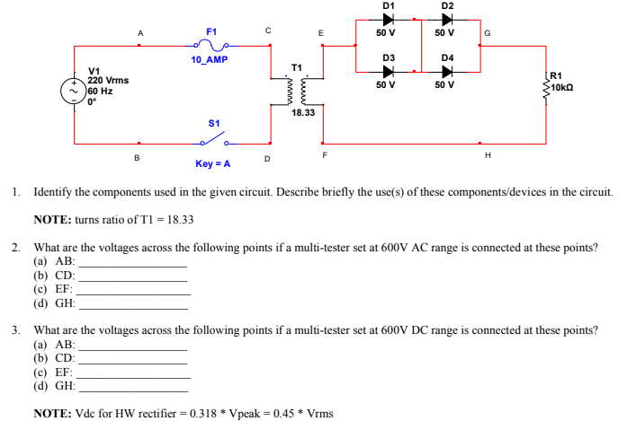 D1
D2
F1
50 V
50 V
G
10_AMP
D3
D4
T1
V1
220 Vrms
60 Hz
0°
(R1
$10ka
50 V
50 V
18.33
S1
Key = A
1. Identify the components used in the given circuit. Describe briefly the use(s) of these components/devices in the circuit.
NOTE: turns ratio of T1 = 18.33
2. What are the voltages across the following points if a multi-tester set at 600V AC range is connected at these points?
(a) AB:
(b) CD:
(c) EF:
(d) GH:
3. What are the voltages across the following points if a multi-tester set at 600V DC range is connected at these points?
(a) AB:
(b) CD:
(c) EF:
(d) GH:
NOTE: Vdc for HW rectifier = 0.318 * Vpeak = 0.45 * Vrms
