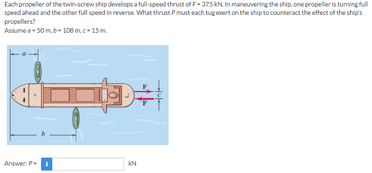 Each propeller of the twin-screw ship develops a full-speed thrust of F = 375 kN. In maneuvering the ship, one propeller is turning full
speed ahead and the other full speed in reverse. What thrust P must each tug exert on the ship to counteract the effect of the ship's
propellers?
Assume a = 50 m, b= 108 m, c= 15 m.
Answer: P =
i
kN
