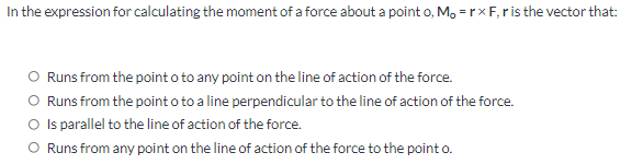 In the expression for calculating the moment of a force about a point o, M, = rxF, ris the vector that:
O Runs from the point o to any point on the line of action of the force.
O Runs from the point o to a line perpendicular to the line of action of the force.
O Is parallel to the line of action of the force.
O Runs from any point on the line of action of the force to the point o.
