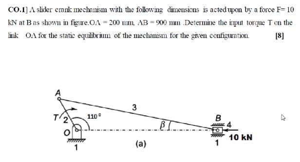 Co.1] A slider crank mechanism with the following dimensions is acted upon by a force F= 10
kN at Bas shown in figure.OA = 200 mm, AB = 900 mm Determine the imput torque T on the
link OA for the static equilibrium of the mechanism for the given configuration.
[8]
110°
B
7000
10 kN
(a)
