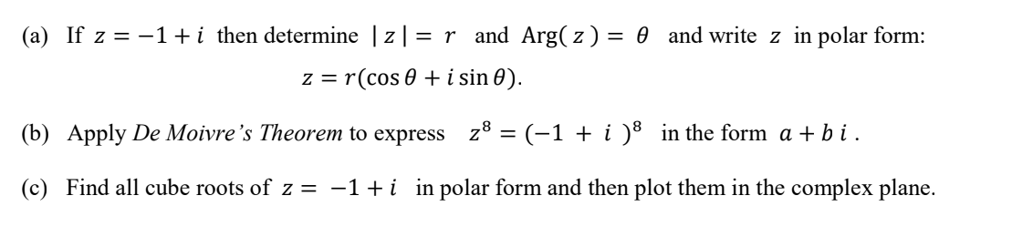 (a) If z = -1+i then determine | z| = r and Arg( z) = 0 and write z in polar form:
z = r(cos 0 + i sin 0).
(b) Apply De Moivre's Theorem to express z8 = (-1 + i )8 in the form a + b i.
(c) Find all cube roots of z = -1+i in polar form and then plot them in the complex plane.
