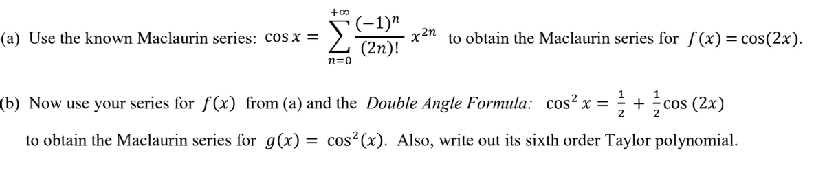 +00
(-1)"
x2n
(2n)!
(a) Use the known Maclaurin series: cos x =
to obtain the Maclaurin series for f(x)= cos(2x).
n=0
(b) Now use your series for ƒ(x) from (a) and the Double Angle Formula: cos² x =
1
+
2
cos (2x)
2
to obtain the Maclaurin series for g(x) = cos²(x). Also, write out its sixth order Taylor polynomial.

