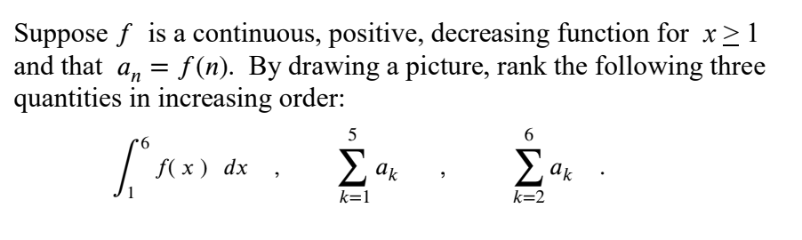 Suppose f is a continuous, positive, decreasing function for x> 1
and that a, = f(n). By drawing a picture, rank the following three
quantities in increasing order:
5
Σ
9.
E ak
ak
f( x ) dx
k=1
k=2
