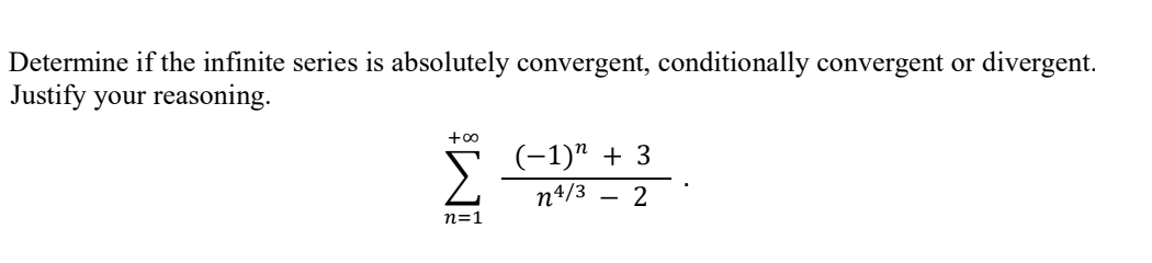 Determine if the infinite series is absolutely convergent, conditionally convergent or divergent.
Justify your reasoning.
+0
(-1)" + 3
n4/3 - 2
n=1
