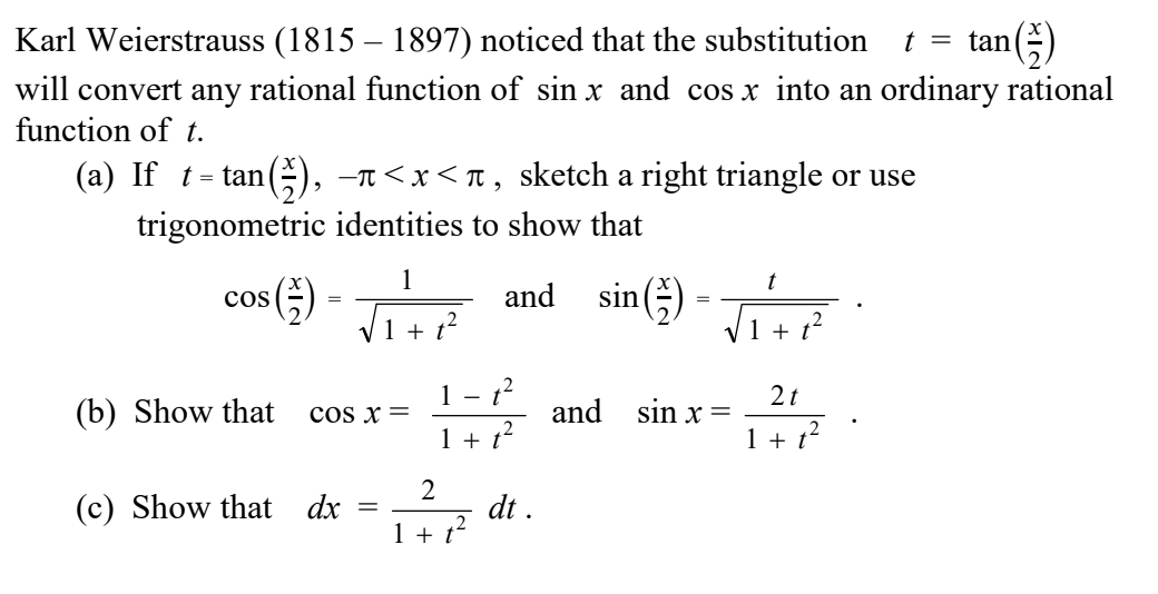 Karl Weierstrauss (1815 – 1897) noticed that the substitution
an()
t = tan
will convert any rational function of sin x and cos x into an ordinary rational
function of t.
(a) If t= tan(G, -n<x<t , sketch a right triangle or use
trigonometric identities to show that
and sin() - T+
1
t
cos
1 + t
(b) Show that
1
cos x =
2t
and sin x =
1 + t
1 + t?
2
(c) Show that dx
I+ ? dt.
1 + t?
