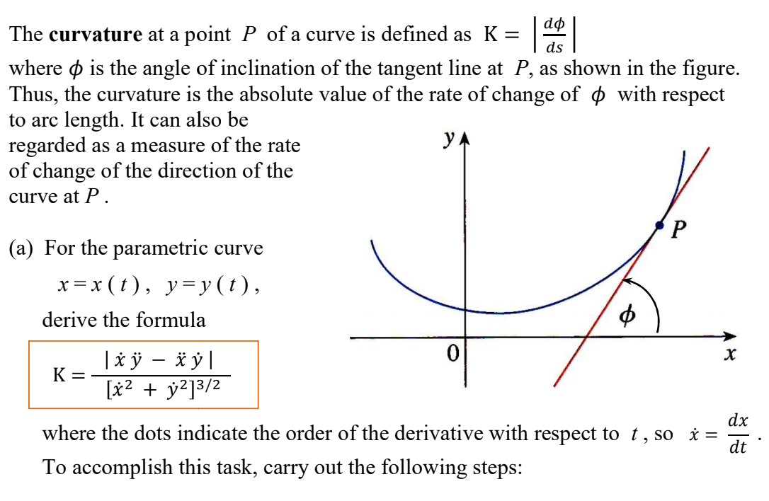 dø
The curvature at a point P of a curve is defined as K =
ds
where o is the angle of inclination of the tangent line at P, as shown in the figure.
Thus, the curvature is the absolute value of the rate of change of ¢ with respect
to arc length. It can also be
regarded as a measure of the rate
of change of the direction of the
yA
curve at P.
(a) For the parametric curve
x = x ( t), y=y ( t ),
derive the formula
|à ÿ – * ỷ|
[x2 + y?]3/2
K =
dx
where the dots indicate the order of the derivative with respect to t, so =
dt
To accomplish this task, carry out the following steps:
