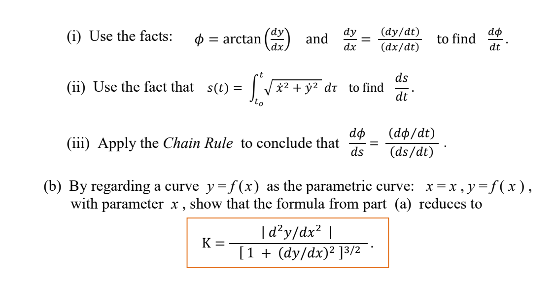 dø
to find
dt
(dy/dt)
(i) Use the facts:
´dy`
= arctan
\dx,
dy
and
dx
(dx/dt)
ds
(ii) Use the fact that s(t) = |
*2 + y2 dt to find
dt
dø
(dф/dt)
(iii) Apply the Chain Rule to conclude that
ds
(ds/dt)
(b) By regarding a curve y= f(x) as the parametric curve: x= x , y=f(x ),
with parameter x ,
show that the formula from part (a) reduces to
|d?y/dx? |
K =
[1 + (dy/dx)² ]3/2 *
