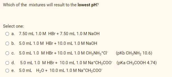 Which of the mixtures will result to the lowest pH?
Select one:
O a. 7.50 mL 1.0 M HBr + 7.50 mL 1.0 M NaOH
O b. 5.0 mL 1.0 M HBr + 10.0 ml 1.0 M N2OH
Oc. 5.0 mL 1.0 M HBr + 10.0 mL 1.0 M CH3NH3*Ch
(pKb CH;NH, 10.6)
O d. 5.0 mL 1.0 M HBr + 10.0 mL 1.0 M Na*CH3CO0 (pKa CH3COOH 4.74)
O e. 5.0 mL H20 + 10.0 mL 1.0 M Na*CH3CO0
