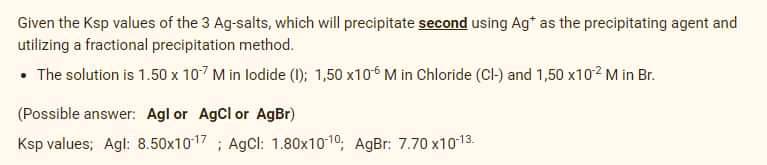 Given the Ksp values of the 3 Ag-salts, which will precipitate second using Ag* as the precipitating agent and
utilizing a fractional precipitation method.
• The solution is 1.50 x 107 M in lodide (); 1,50 x106 M in Chloride (Cl-) and 1,50 x102 M in Br.
(Possible answer: Agl or AgCl or AgBr)
Ksp values; Agl: 8.50x1017 ; AgCl: 1.80x1010; AgBr: 7.70 x1013.
