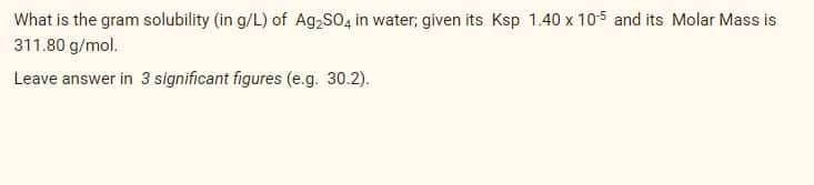 What is the gram solubility (in g/L) of Ag,So, in water, given its Ksp 1.40 x 105 and its Molar Mass is
311.80 g/mol.
Leave answer in 3 significant figures (e.g. 30.2).
