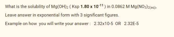 What is the solubility of Mg(OH)2 ( Ksp 1.80 x 1011) in 0.0862 M Mg(NO3)2(aq),
Leave answer in exponential form with 3 significant figures.
Example on how you will write your answer : 2.32x10-5 OR 2.32E-5
