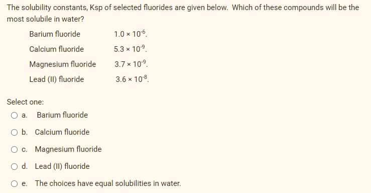 The solubility constants, Ksp of selected fluorides are given below. Which of these compounds will be the
most solubile in water?
Barium fluoride
1.0 x 106.
Calcium fluoride
5.3 x 109.
Magnesium fluoride
3.7 x 109.
Lead (II) fluoride
3.6 x 108.
Select one:
O a. Barium fluoride
O b. Calcium fluoride
O c. Magnesium fluoride
O d. Lead (II) fluoride
O e. The choices have equal solubilities in water.
