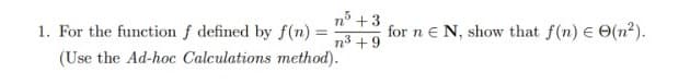 n° +3
1. For the function f defined by f(n) =
for n e N, show that f(n) E O(²).
n3 +9
(Use the Ad-hoc Calculations method).
