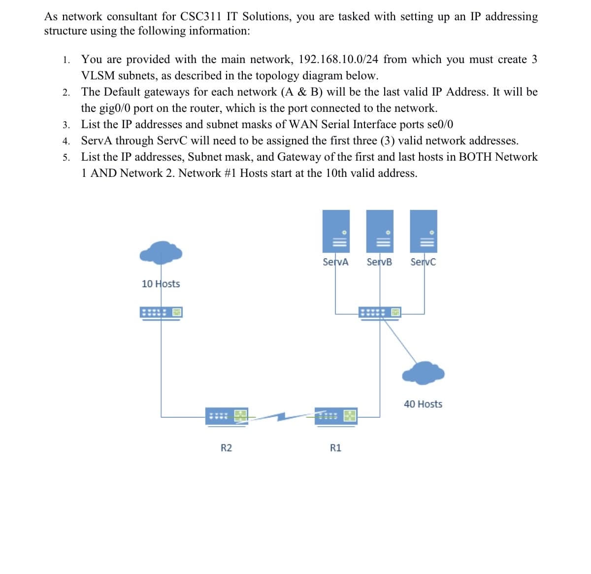 As network consultant for CSC311 IT Solutions, you are tasked with setting up an IP addressing
structure using the following information:
1. You are provided with the main network, 192.168.10.0/24 from which you must create 3
VLSM subnets, as described in the topology diagram below.
2. The Default gateways for each network (A & B) will be the last valid IP Address. It will be
the gig0/0 port on the router, which is the port connected to the network.
3. List the IP addresses and subnet masks of WAN Serial Interface ports se0/0
4. ServA through ServC will need to be assigned the first three (3) valid network addresses.
5. List the IP addresses, Subnet mask, and Gateway of the first and last hosts in BOTH Network
1 AND Network 2. Network #1 Hosts start at the 10th valid address.
10 Hosts
ServA
22
R2
R1
ServB ServC
40 Hosts