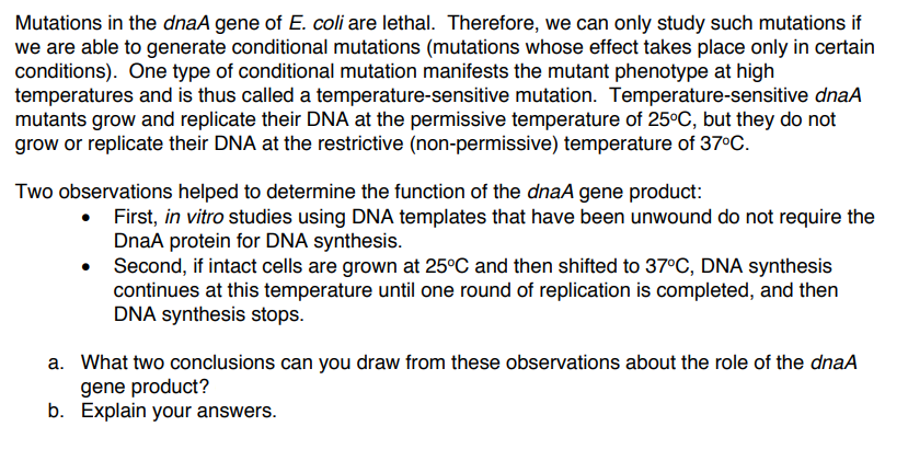 Mutations in the dnaA gene of E. coli are lethal. Therefore, we can only study such mutations if
we are able to generate conditional mutations (mutations whose effect takes place only in certain
conditions). One type of conditional mutation manifests the mutant phenotype at high
temperatures and is thus called a temperature-sensitive mutation. Temperature-sensitive dnaA
mutants grow and replicate their DNA at the permissive temperature of 25°C, but they do not
grow or replicate their DNA at the restrictive (non-permissive) temperature of 37°C.
Two observations helped to determine the function of the dnaA gene product:
• First, in vitro studies using DNA templates that have been unwound do not require the
DnaA protein for DNA synthesis.
Second, if intact cells are grown at 25°C and then shifted to 37°C, DNA synthesis
continues at this temperature until one round of replication is completed, and then
DNA synthesis stops.
a. What two conclusions can you draw from these observations about the role of the dnaA
gene product?
b. Explain your answers.
