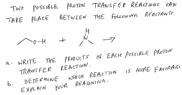 TWO
POSSIBLE
TAKE PLACE
PROTON TRANSFER REACTIONS cAN
BETWEEN THE FOLLOWINn REACTANTSS.
0-H
a. WRITE
THE PRODUCTS OF EACH POSSIBLE PROTON
TRAWS FER
REACTION.
iS MORE FAVORABL
WHI CH REACTION
REASONINA.
6.
DETERMINE
EXPLAIN YOUR
