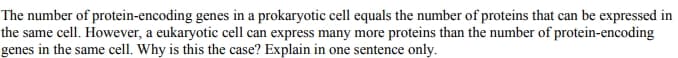 The number of protein-encoding genes in a prokaryotic cell equals the number of proteins that can be expressed in
the same cell. However, a eukaryotic cell can express many more proteins than the number of protein-encoding
genes in the same cell. Why is this the case? Explain in one sentence only.
