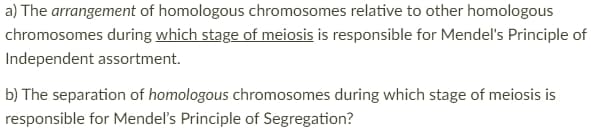 a) The arrangement of homologous chromosomes relative to other homologous
chromosomes during which stage of meiosis is responsible for Mendel's Principle of
Independent assortment.
b) The separation of homologous chromosomes during which stage of meiosis is
responsible for Mendel's Principle of Segregation?
