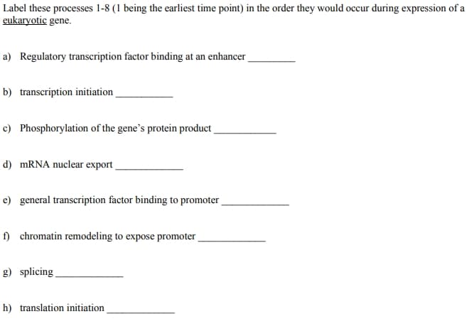 Label these processes 1-8 (1 being the earliest time point) in the order they would occur during expression of a
eukaryotic gene.
a) Regulatory transcription factor binding at an enhancer
b) transcription initiation
c) Phosphorylation of the gene's protein product
d) MRNA nuclear export
e) general transcription factor binding to promoter
f) chromatin remodeling to expose promoter
g) splicing
h) translation initiation

