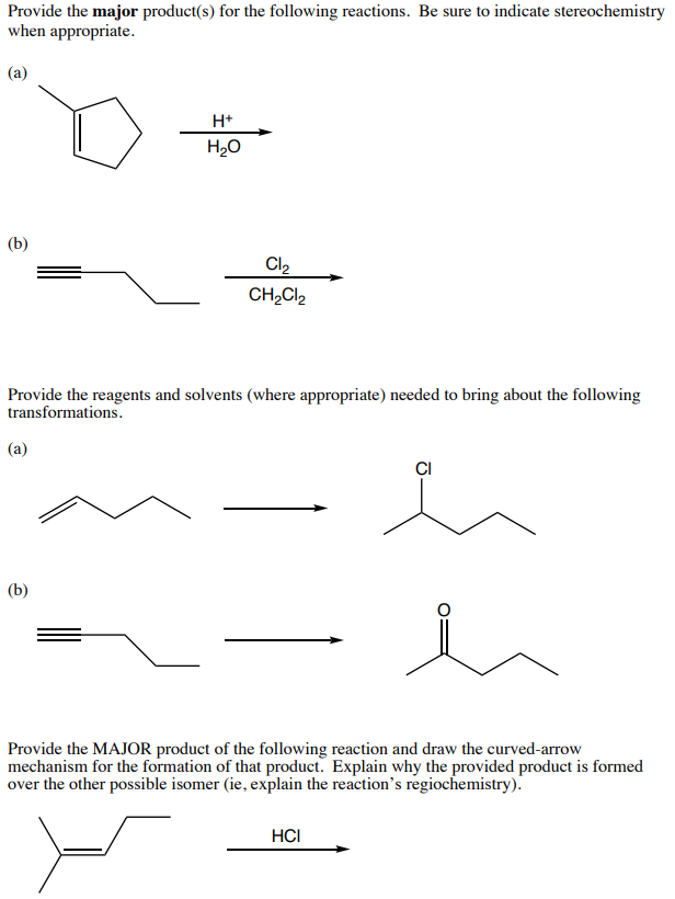 Provide the major product(s) for the following reactions. Be sure to indicate stereochemistry
when appropriate.
(а)
H+
H20
(b)
Cl2
CH2CI2
Provide the reagents and solvents (where appropriate) needed to bring about the following
transformations.
(a)
CI
(b)
Provide the MAJOR product of the following reaction and draw the curved-arrow
mechanism for the formation of that product. Explain why the provided product is formed
over the other possible isomer (ie, explain the reaction's regiochemistry).
HCI
