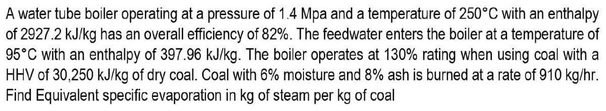 A water tube boiler operating at a pressure of 1.4 Mpa and a temperature of 250°C with an enthalpy
of 2927.2 kJ/kg has an overall efficiency of 82%. The feedwater enters the boiler at a temperature of
95°C with an enthalpy of 397.96 kJ/kg. The boiler operates at 130% rating when using coal with a
HHV of 30,250 kJ/kg of dry coal. Coal with 6% moisture and 8% ash is burned at a rate of 910 kg/hr.
Find Equivalent specific evaporation in kg of steam per kg of coal
